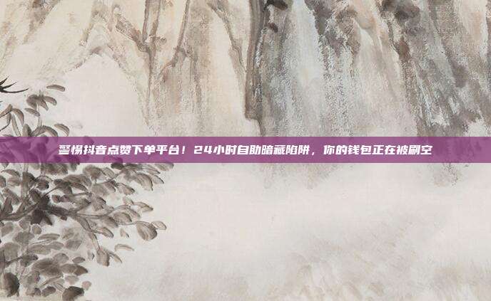警惕抖音点赞下单平台！24小时自助暗藏陷阱，你的钱包正在被刷空