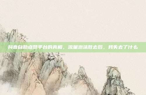 抖音自助点赞平台的真相,流量泡沫散去后,我失去了什么