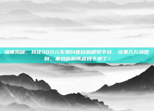 深度揭秘,我花300元实测抖音自助刷赞平台,结果万万没想到,奉劝你别再盲目下单了!
