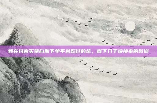 我在抖音买赞自助下单平台踩过的坑，省下几千块换来的教训