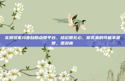 实测多家抖音自助点赞平台,结论很扎心,你买来的可能不是赞,是寂寞
