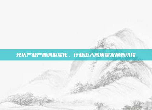 光伏产业产能调整深化，行业迈入高质量发展新阶段