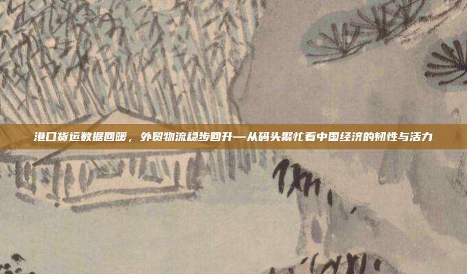 港口货运数据回暖，外贸物流稳步回升—从码头繁忙看中国经济的韧性与活力