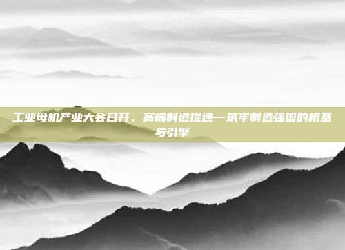 工业母机产业大会召开，高端制造提速—筑牢制造强国的根基与引擎