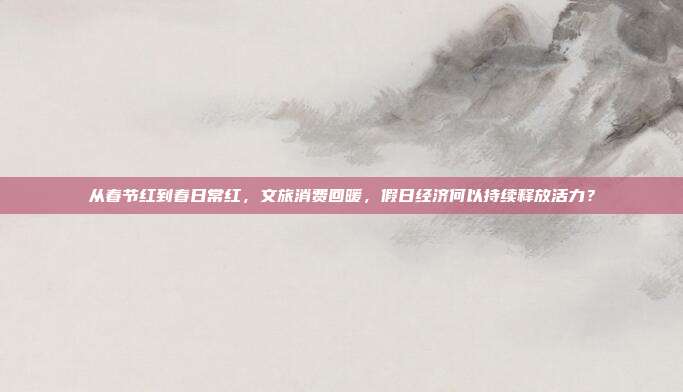 从春节红到春日常红,文旅消费回暖,假日经济何以持续释放活力?