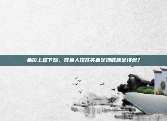 金价上蹿下跳,普通人现在买金是抄底还是接盘?