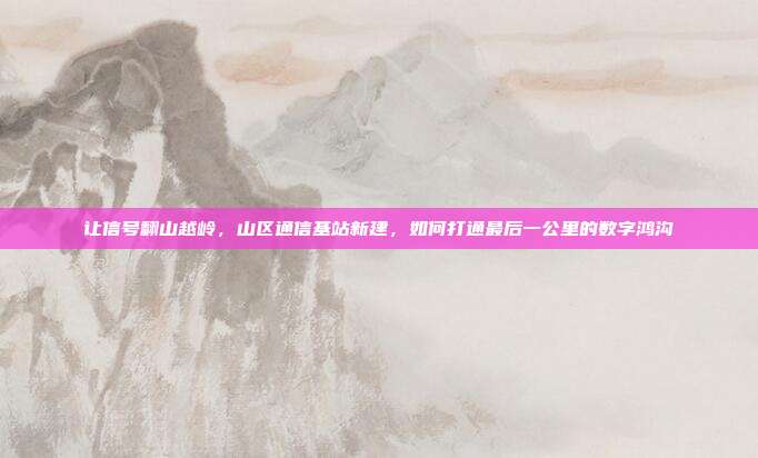 让信号翻山越岭,山区通信基站新建,如何打通最后一公里的数字鸿沟