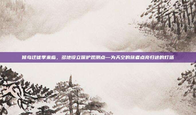 候鸟迁徙季来临,多地设立保护观测点—为天空的旅者点亮归途的灯塔