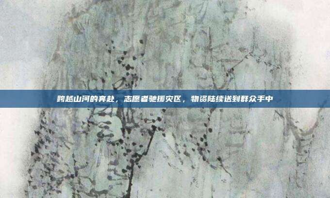 跨越山河的奔赴,志愿者驰援灾区,物资陆续送到群众手中
