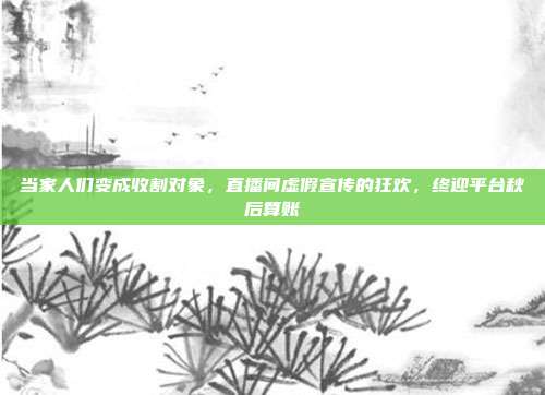 当家人们变成收割对象,直播间虚假宣传的狂欢,终迎平台秋后算账