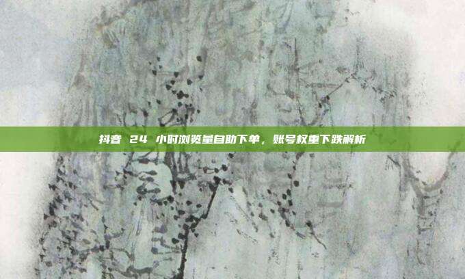 抖音 24 小时浏览量自助下单,账号权重下跌解析