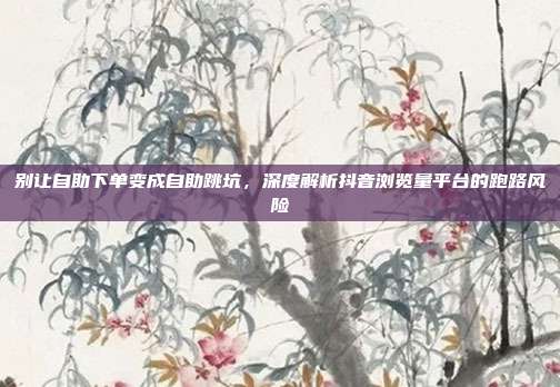 别让自助下单变成自助跳坑,深度解析抖音浏览量平台的跑路风险