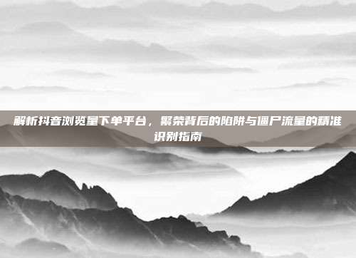 解析抖音浏览量下单平台，繁荣背后的陷阱与僵尸流量的精准识别指南