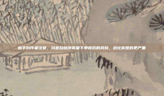 新手创作者注意，抖音自助浏览量下单背后的风险，远比你想的更严重