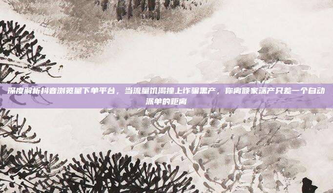 深度解析抖音浏览量下单平台,当流量饥渴撞上诈骗黑产,你离倾家荡产只差一个自动派单的距离
