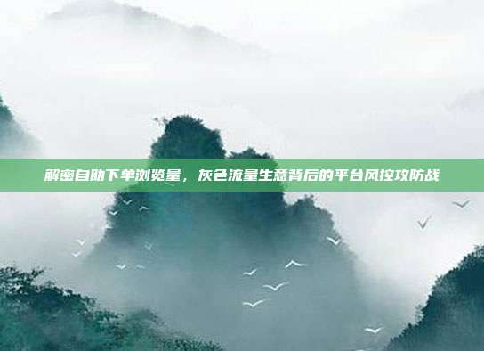 解密自助下单浏览量，灰色流量生意背后的平台风控攻防战
