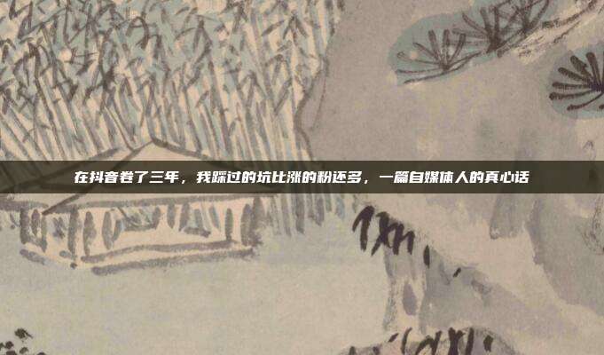 在抖音卷了三年,我踩过的坑比涨的粉还多,一篇自媒体人的真心话