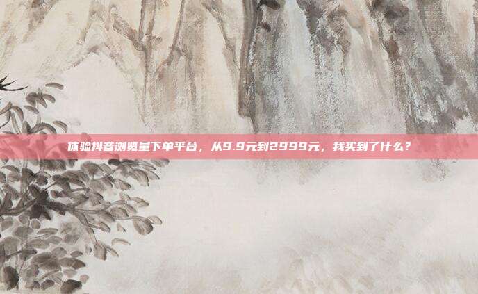 体验抖音浏览量下单平台,从9.9元到2999元,我买到了什么?