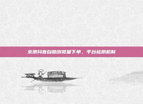 亲测抖音自助浏览量下单,平台检测机制