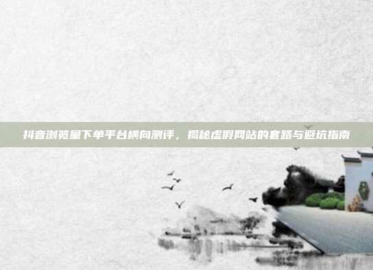 抖音浏览量下单平台横向测评，揭秘虚假网站的套路与避坑指南