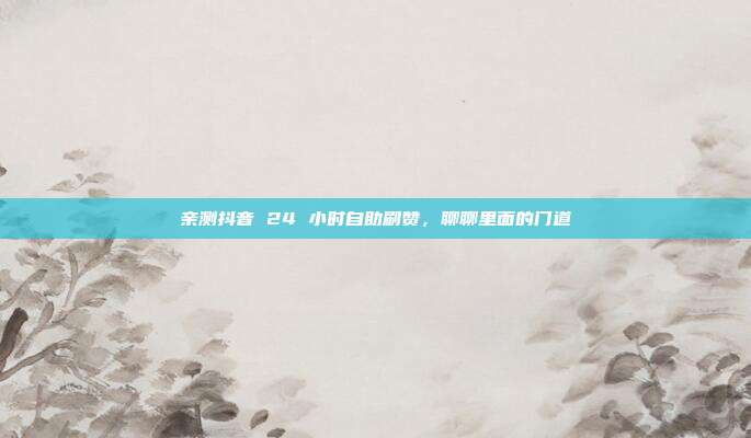 亲测抖音 24 小时自助刷赞，聊聊里面的门道