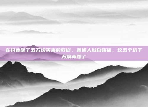 在抖音砸了五万块买来的教训,普通人做自媒体,这五个坑千万别再踩了