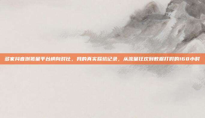 多家抖音浏览量平台横向对比，我的真实踩坑记录，从流量狂欢到数据打假的168小时