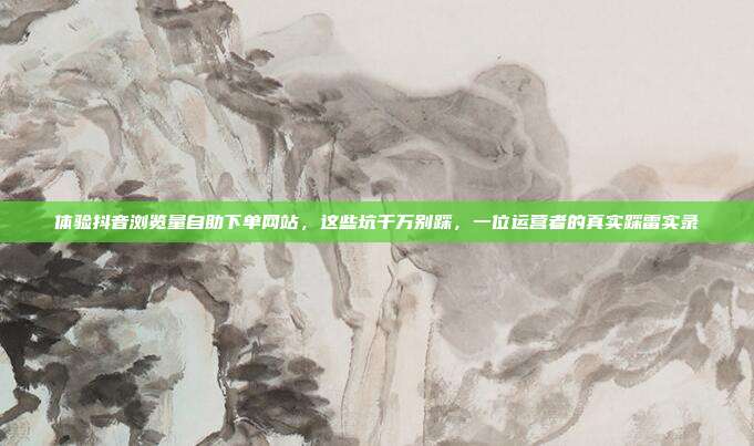 体验抖音浏览量自助下单网站，这些坑千万别踩，一位运营者的真实踩雷实录