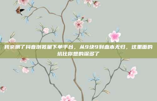 我亲测了抖音浏览量下单平台,从9块9到血本无归,这里面的坑比你想的深多了