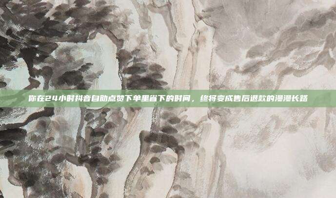 你在24小时抖音自助点赞下单里省下的时间,终将变成售后退款的漫漫长路