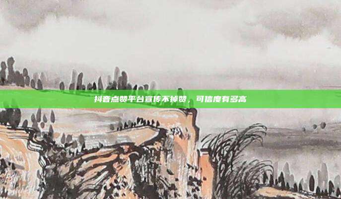 抖音点赞平台宣传不掉赞,可信度有多高