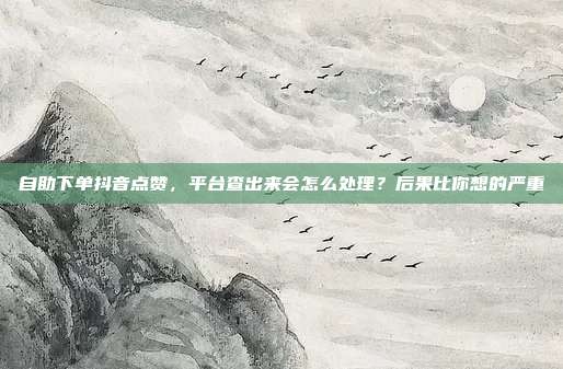 自助下单抖音点赞，平台查出来会怎么处理？后果比你想的严重