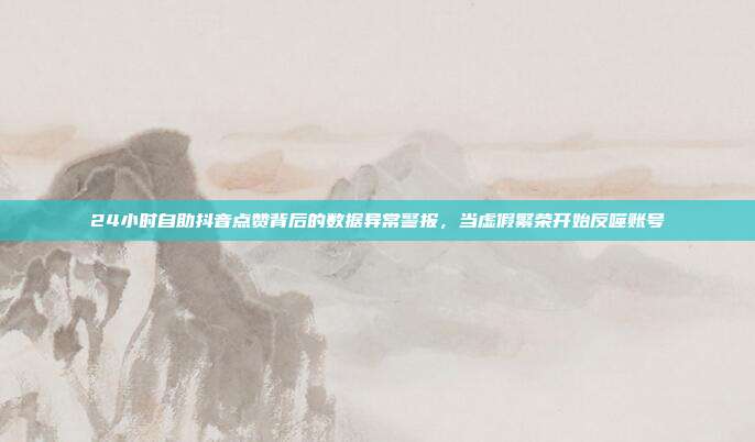 24小时自助抖音点赞背后的数据异常警报,当虚假繁荣开始反噬账号