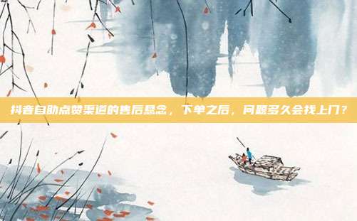 抖音自助点赞渠道的售后悬念,下单之后,问题多久会找上门?