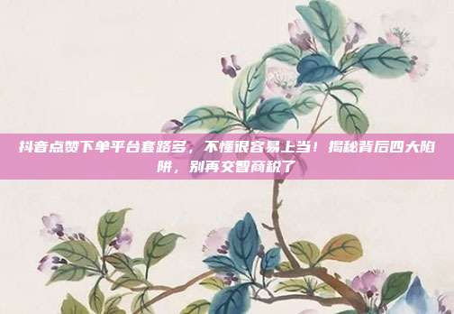 抖音点赞下单平台套路多,不懂很容易上当!揭秘背后四大陷阱,别再交智商税了