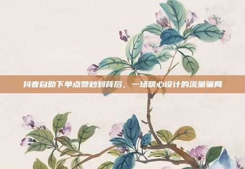 抖音自助下单点赞秒到背后,一场精心设计的流量骗局