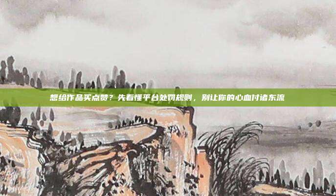 想给作品买点赞?先看懂平台处罚规则,别让你的心血付诸东流