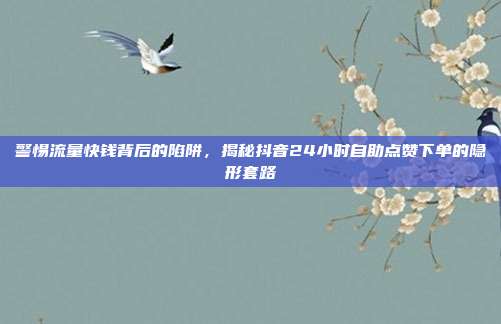 警惕流量快钱背后的陷阱，揭秘抖音24小时自助点赞下单的隐形套路