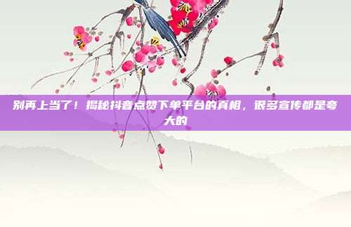 别再上当了!揭秘抖音点赞下单平台的真相,很多宣传都是夸大的