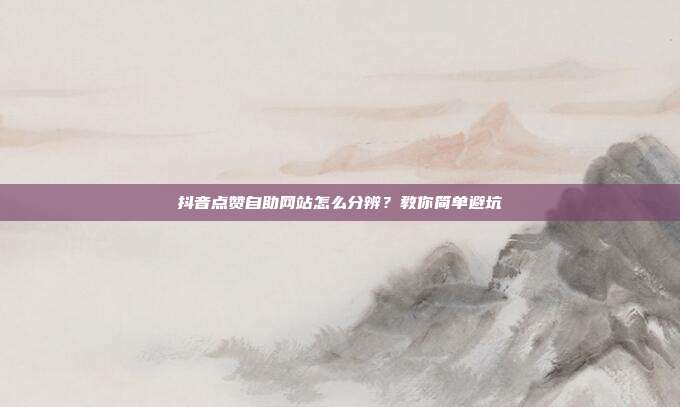 抖音点赞自助网站怎么分辨?教你简单避坑