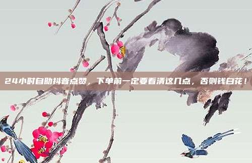 24小时自助抖音点赞，下单前一定要看清这几点，否则钱白花！