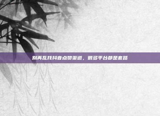 别再乱找抖音点赞渠道,很多平台都是套路