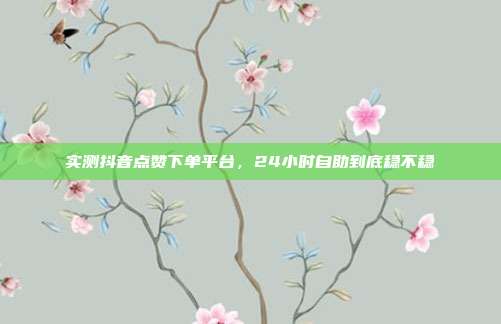 实测抖音点赞下单平台,24小时自助到底稳不稳