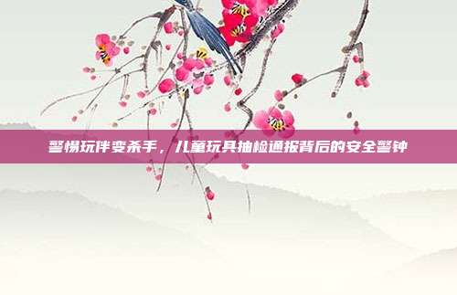 警惕玩伴变杀手,儿童玩具抽检通报背后的安全警钟