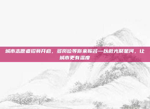 城市志愿者招募开启,多岗位等你来报名—以微光聚星河,让城市更有温度