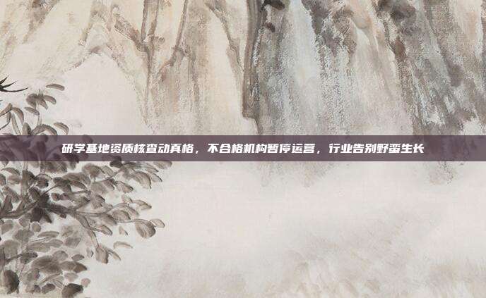研学基地资质核查动真格,不合格机构暂停运营,行业告别野蛮生长