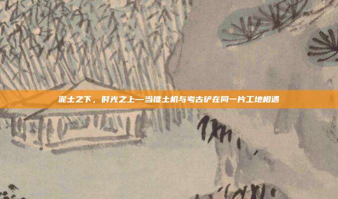 泥土之下,时光之上—当推土机与考古铲在同一片工地相遇