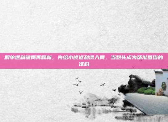刷单返利骗局再翻新,先给小额返利诱入局,当甜头成为精准围猎的饵料