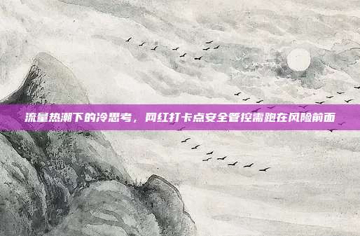 流量热潮下的冷思考，网红打卡点安全管控需跑在风险前面