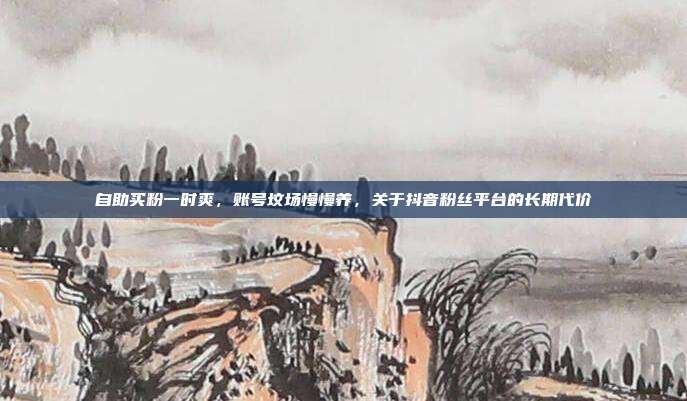 自助买粉一时爽，账号坟场慢慢养，关于抖音粉丝平台的长期代价